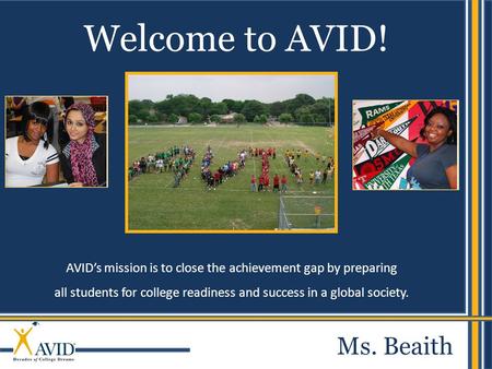 AVID’s mission is to close the achievement gap by preparing all students for college readiness and success in a global society. Welcome to AVID! Ms. Beaith.