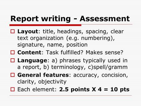 Report writing - Assessment  Layout: title, headings, spacing, clear text organization (e.g. numbering), signature, name, position  Content: Task fulfilled?