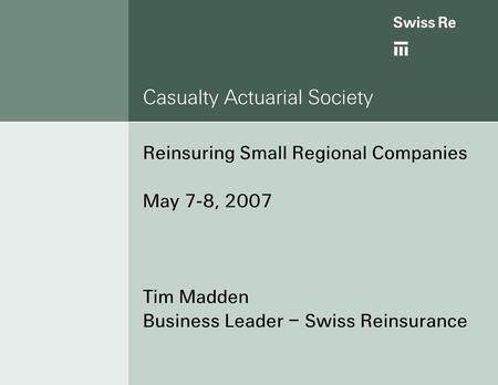 Casualty Actuarial Society Reinsuring Small Regional Companies May 7-8, 2007 Tim Madden Business Leader – Swiss Reinsurance.