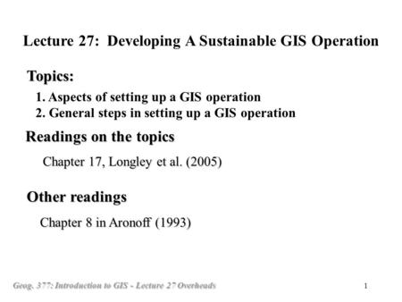 Geog. 377: Introduction to GIS - Lecture 27 Overheads 1 1. Aspects of setting up a GIS operation 2. General steps in setting up a GIS operation Topics: