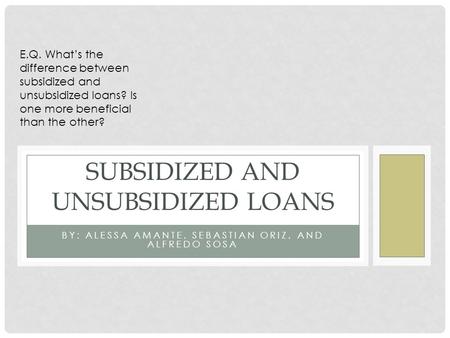 BY: ALESSA AMANTE, SEBASTIAN ORIZ, AND ALFREDO SOSA SUBSIDIZED AND UNSUBSIDIZED LOANS E.Q. What’s the difference between subsidized and unsubsidized loans?