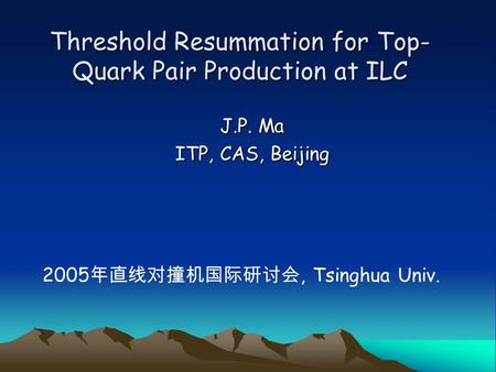 Threshold Resummation for Top- Quark Pair Production at ILC J.P. Ma ITP, CAS, Beijing 2005 年直线对撞机国际研讨会, Tsinghua Univ.