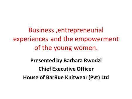 Business,entrepreneurial experiences and the empowerment of the young women. Presented by Barbara Rwodzi Chief Executive Officer House of BarRue Knitwear.