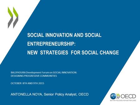 SOCIAL INNOVATION AND SOCIAL ENTREPRENEURSHIP: NEW STRATEGIES FOR SOCIAL CHANGE ANTONELLA NOYA, Senior Policy Analyst, OECD BALLYHOURA Development Forum.