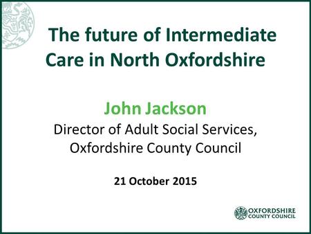 The future of Intermediate Care in North Oxfordshire John Jackson Director of Adult Social Services, Oxfordshire County Council 21 October 2015.