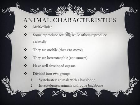 ANIMAL CHARACTERISTICS  Multicellular  Some reproduce sexually, while others reproduce asexually  They are mobile (they can move)  They are heterotrophic.