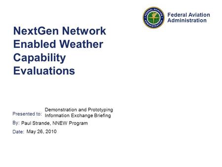 Presented to: By: Date: Federal Aviation Administration NextGen Network Enabled Weather Capability Evaluations Demonstration and Prototyping Information.