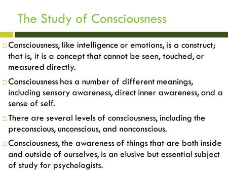 The Study of Consciousness  Consciousness, like intelligence or emotions, is a construct; that is, it is a concept that cannot be seen, touched, or measured.