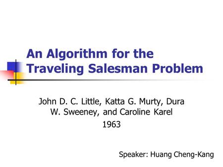 An Algorithm for the Traveling Salesman Problem John D. C. Little, Katta G. Murty, Dura W. Sweeney, and Caroline Karel 1963 Speaker: Huang Cheng-Kang.