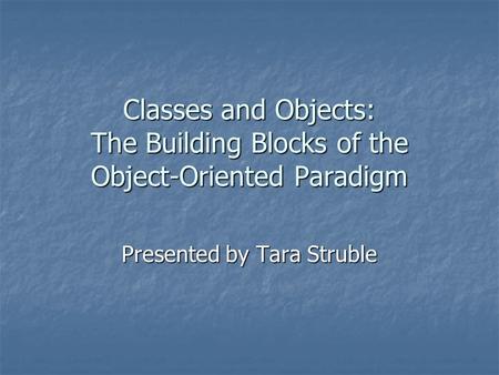 Classes and Objects: The Building Blocks of the Object-Oriented Paradigm Presented by Tara Struble.