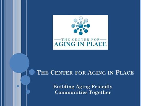 T HE C ENTER FOR A GING IN P LACE Building Aging Friendly Communities Together.