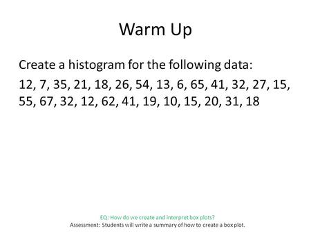 EQ: How do we create and interpret box plots? Assessment: Students will write a summary of how to create a box plot. Warm Up Create a histogram for the.