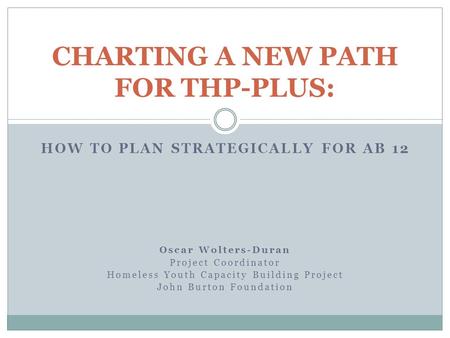 HOW TO PLAN STRATEGICALLY FOR AB 12 Oscar Wolters-Duran Project Coordinator Homeless Youth Capacity Building Project John Burton Foundation CHARTING A.