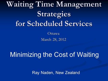 Waiting Time Management Strategies for Scheduled Services Ottawa March 28, 2012 Minimizing the Cost of Waiting Ray Naden, New Zealand.