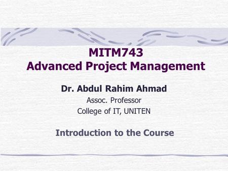 MITM743 Advanced Project Management Dr. Abdul Rahim Ahmad Assoc. Professor College of IT, UNITEN Introduction to the Course.