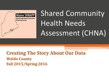 Shared Community Health Needs Assessment (CHNA) Creating The Story About Our Data Waldo County Fall 2015/Spring 2016.