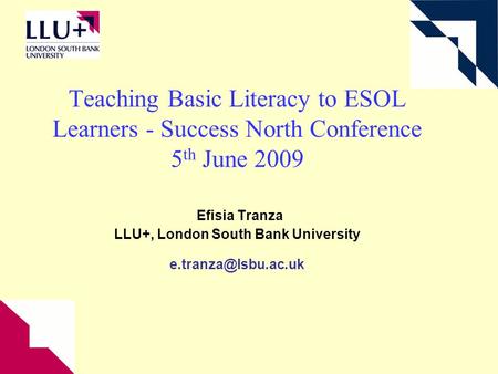 Teaching Basic Literacy to ESOL Learners - Success North Conference 5 th June 2009 Efisia Tranza LLU+, London South Bank University