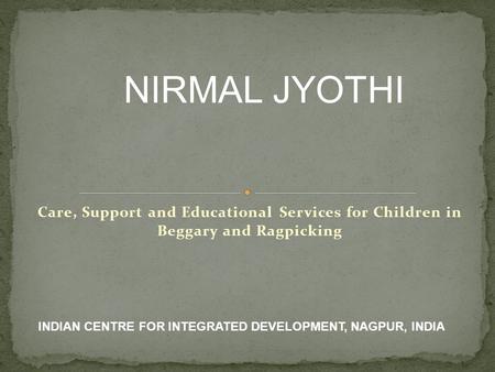 Care, Support and Educational Services for Children in Beggary and Ragpicking NIRMAL JYOTHI INDIAN CENTRE FOR INTEGRATED DEVELOPMENT, NAGPUR, INDIA.