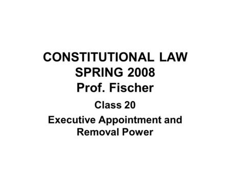 CONSTITUTIONAL LAW SPRING 2008 Prof. Fischer Class 20 Executive Appointment and Removal Power.