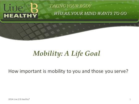 12014 Live 2 B Healthy® How important is mobility to you and those you serve? Mobility: A Life Goal.