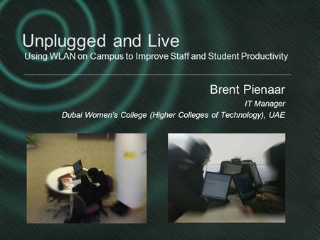 Brent Pienaar IT Manager Dubai Women’s College (Higher Colleges of Technology), UAE Unplugged and Live Using WLAN on Campus to Improve Staff and Student.