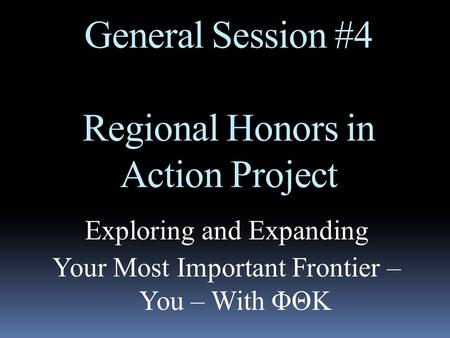 General Session #4 Regional Honors in Action Project Exploring and Expanding Your Most Important Frontier – You – With ΦΘΚ.