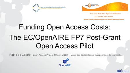 Funding Open Access Costs: The EC/OpenAIRE FP7 Post-Grant Open Access Pilot Pablo de Castro, Open Access Project Officer, LIBER – Ligue des bibliothèques.