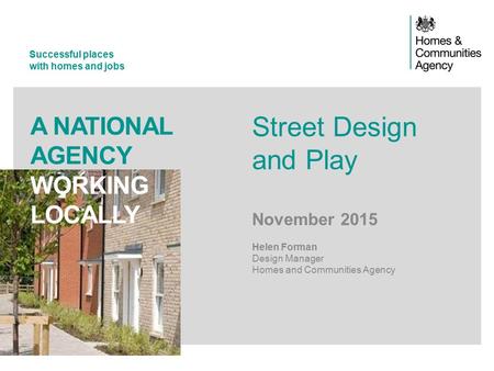 Successful places with homes and jobs A NATIONAL AGENCY WORKING LOCALLY Street Design and Play November 2015 Helen Forman Design Manager Homes and Communities.