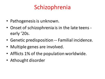 Schizophrenia Pathogenesis is unknown. Onset of schizophrenia is in the late teens - early ‘20s. Genetic predisposition -- Familial incidence. Multiple.