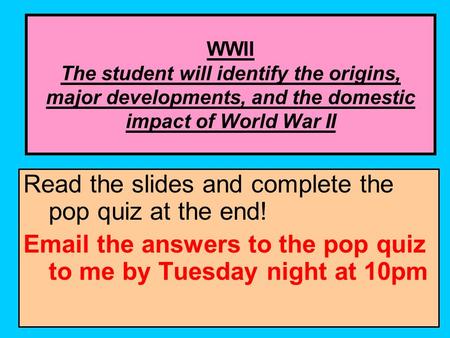 WWII The student will identify the origins, major developments, and the domestic impact of World War II Read the slides and complete the pop quiz at the.