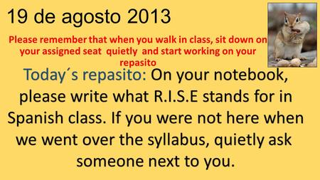 19 de agosto 2013 Please remember that when you walk in class, sit down on your assigned seat quietly and start working on your repasito Today´s repasito: