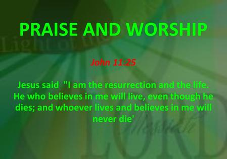 PRAISE AND WORSHIP John 11:25 Jesus said I am the resurrection and the life. He who believes in me will live, even though he dies; and whoever lives and.