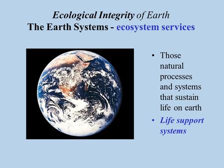 Ecological Integrity of Earth The Earth Systems - ecosystem services Those natural processes and systems that sustain life on earth Life support systems.