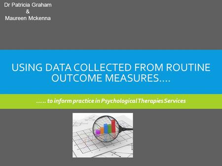 USING DATA COLLECTED FROM ROUTINE OUTCOME MEASURES…. ….. to inform practice in Psychological Therapies Services Dr Patricia Graham & Maureen Mckenna.