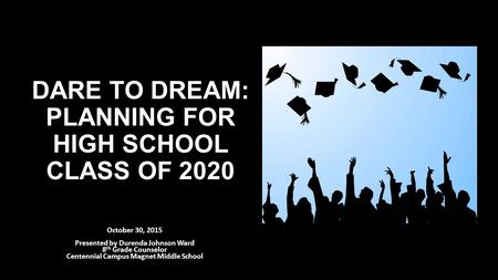 DARE TO DREAM: PLANNING FOR HIGH SCHOOL CLASS OF 2020 October 30, 2015 Presented by Durenda Johnson Ward 8 th Grade Counselor Centennial Campus Magnet.