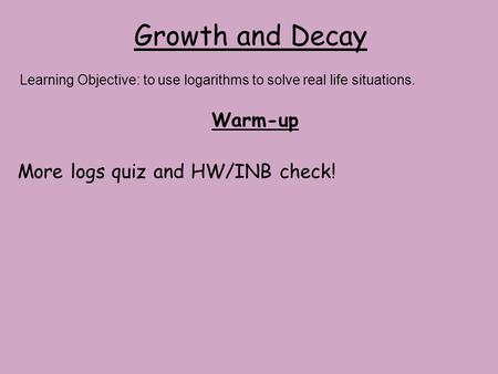 Growth and Decay Warm-up More logs quiz and HW/INB check! Learning Objective: to use logarithms to solve real life situations.