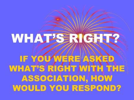 WHAT’S RIGHT? IF YOU WERE ASKED WHAT’S RIGHT WITH THE ASSOCIATION, HOW WOULD YOU RESPOND?