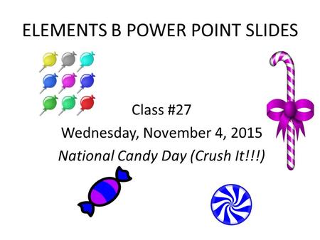 ELEMENTS B POWER POINT SLIDES Class #27 Wednesday, November 4, 2015 National Candy Day (Crush It!!!)