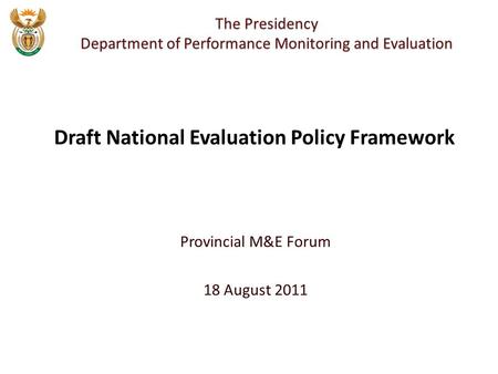 Provincial M&E Forum 18 August 2011 The Presidency Department of Performance Monitoring and Evaluation Draft National Evaluation Policy Framework.