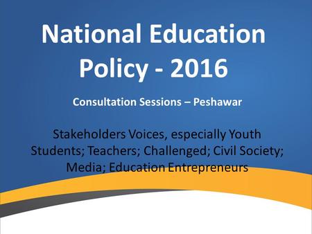 National Education Policy - 2016 Consultation Sessions – Peshawar Stakeholders Voices, especially Youth Students; Teachers; Challenged; Civil Society;