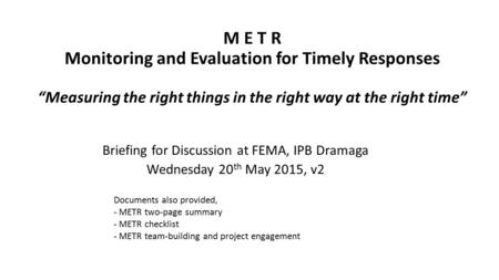 M E T R Monitoring and Evaluation for Timely Responses “Measuring the right things in the right way at the right time” Briefing for Discussion at FEMA,