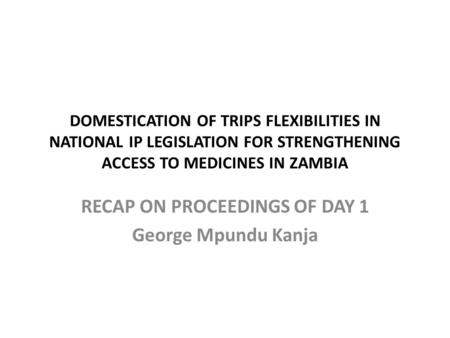 DOMESTICATION OF TRIPS FLEXIBILITIES IN NATIONAL IP LEGISLATION FOR STRENGTHENING ACCESS TO MEDICINES IN ZAMBIA RECAP ON PROCEEDINGS OF DAY 1 George Mpundu.