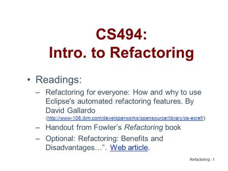 Refactoring - 1 CS494: Intro. to Refactoring Readings: –Refactoring for everyone: How and why to use Eclipse's automated refactoring features. By David.