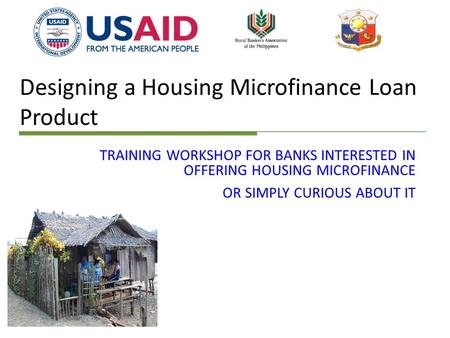 Designing a Housing Microfinance Loan Product TRAINING WORKSHOP FOR BANKS INTERESTED IN OFFERING HOUSING MICROFINANCE OR SIMPLY CURIOUS ABOUT IT.