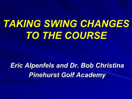 TAKING SWING CHANGES TO THE COURSE Eric Alpenfels and Dr. Bob Christina Pinehurst Golf Academy.