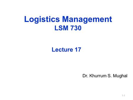 1-1 Logistics Management LSM 730 Dr. Khurrum S. Mughal Lecture 17.