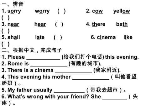 一、辨音 1. sorry worry ( ) 2. cow yellow ( ) 3. near hear ( ) 4. there bath ( ) 5. shall late ( ) 6. cinema like ( ) 二、根据中文，完成句子 1. Please ___________ ( 给我们打个电话.