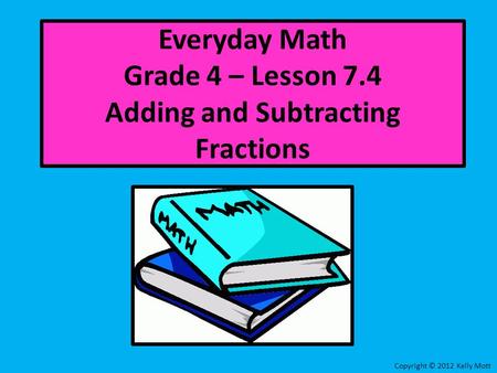 Everyday Math Grade 4 – Lesson 7.4 Adding and Subtracting Fractions Copyright © 2012 Kelly Mott.