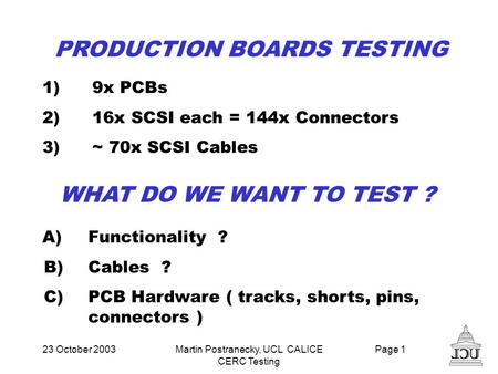 23 October 2003Martin Postranecky, UCL CALICE CERC Testing Page 1 PRODUCTION BOARDS TESTING 1)9x PCBs 2)16x SCSI each = 144x Connectors 3)~ 70x SCSI Cables.