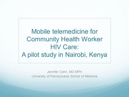 Mobile telemedicine for Community Health Worker HIV Care: A pilot study in Nairobi, Kenya Jennifer Cohn, MD MPH University of Pennsylvania School of Medicine.